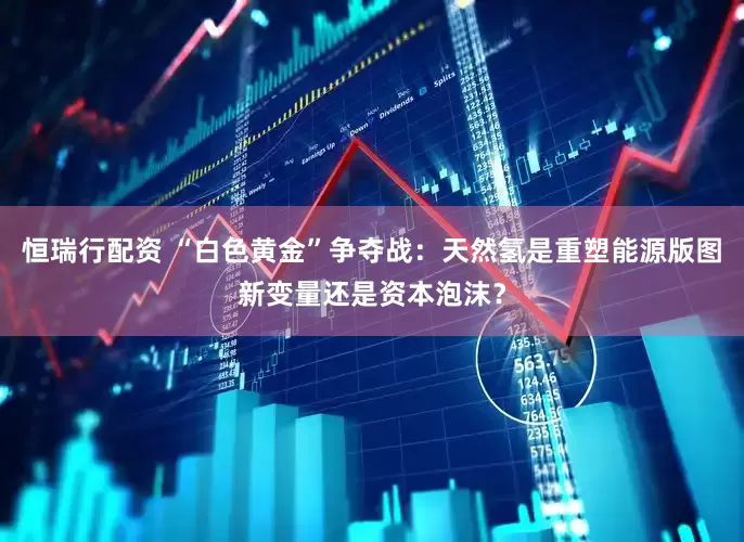 恒瑞行配资 “白色黄金”争夺战：天然氢是重塑能源版图新变量还是资本泡沫？