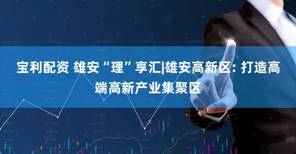 宝利配资 雄安“理”享汇|雄安高新区: 打造高端高新产业集聚区