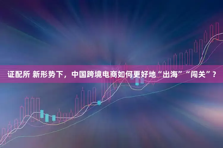 证配所 新形势下，中国跨境电商如何更好地“出海”“闯关”？