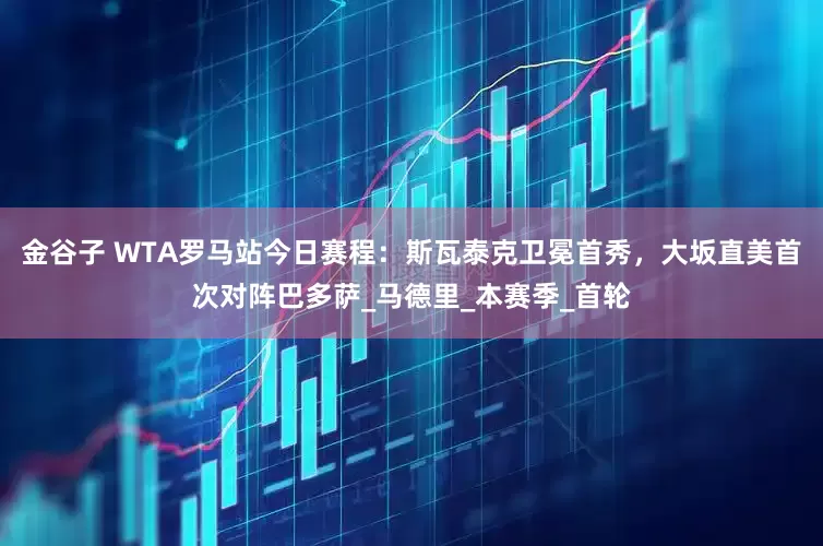 金谷子 WTA罗马站今日赛程：斯瓦泰克卫冕首秀，大坂直美首次对阵巴多萨_马德里_本赛季_首轮