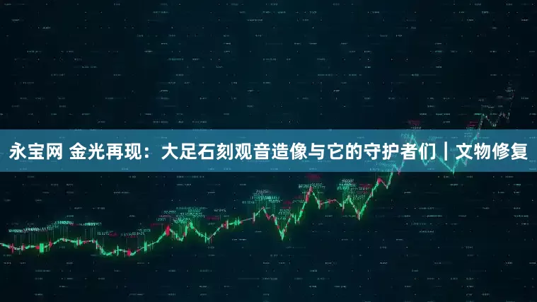 永宝网 金光再现：大足石刻观音造像与它的守护者们︱文物修复