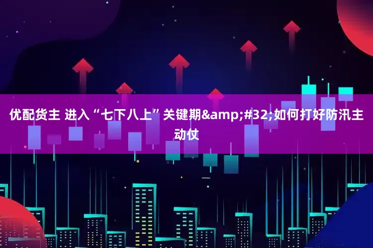 优配货主 进入“七下八上”关键期&#32;如何打好防汛主动仗