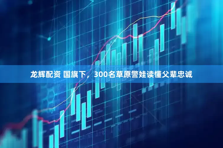 龙辉配资 国旗下，300名草原警娃读懂父辈忠诚