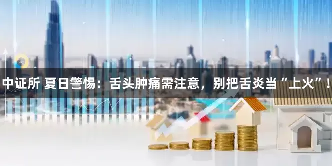 中证所 夏日警惕：舌头肿痛需注意，别把舌炎当“上火”！