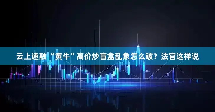 云上速融 “黄牛”高价炒盲盒乱象怎么破？法官这样说