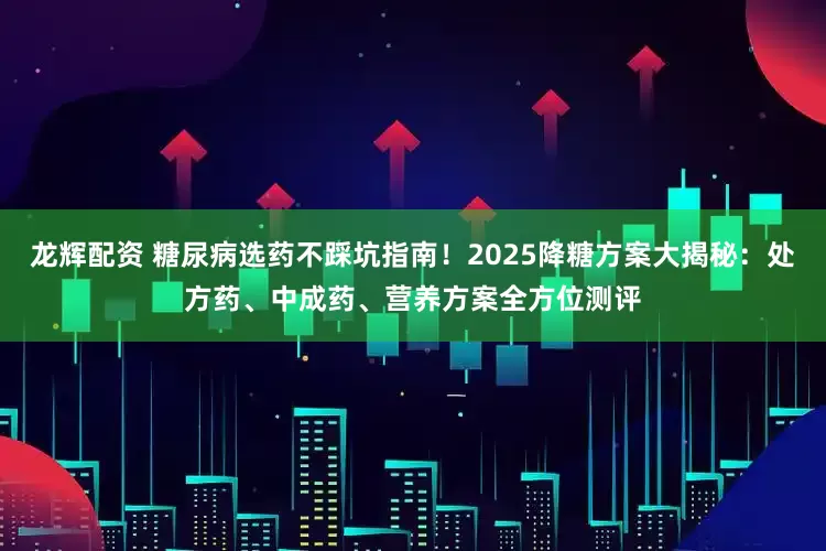龙辉配资 糖尿病选药不踩坑指南！2025降糖方案大揭秘：处方药、中成药、营养方案全方位测评