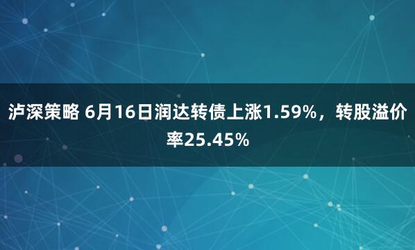 泸深策略 6月16日润达转债上涨1.59%，转股溢价率25.45%