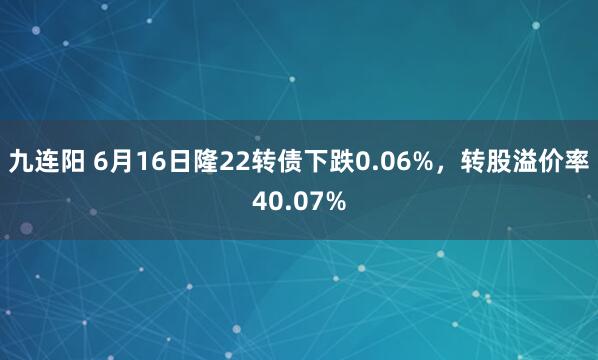 九连阳 6月16日隆22转债下跌0.06%，转股溢价率40.07%
