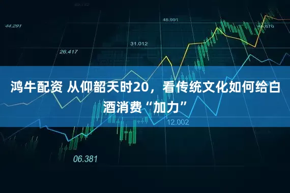鸿牛配资 从仰韶天时20，看传统文化如何给白酒消费“加力”