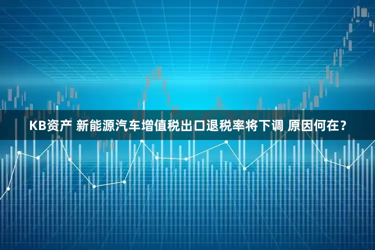 KB资产 新能源汽车增值税出口退税率将下调 原因何在？