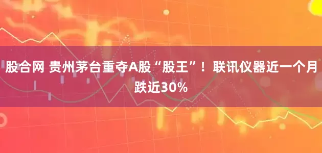 股合网 贵州茅台重夺A股“股王”！联讯仪器近一个月跌近30%